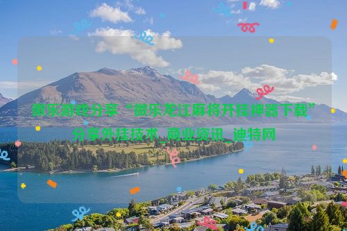 微乐游戏分享“微乐龙江麻将开挂神器下载”分享外挂技术_商业资讯_迪特网