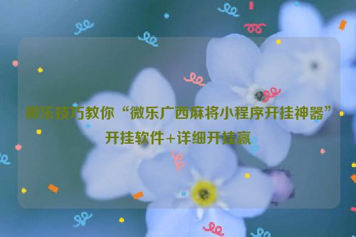微乐技巧教你“微乐广西麻将小程序开挂神器”开挂软件+详细开挂赢