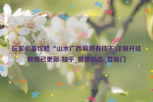 玩家必备攻略“山水广西麻将有挂不!详细开挂教程已更新-知乎_健康动态_喜临门