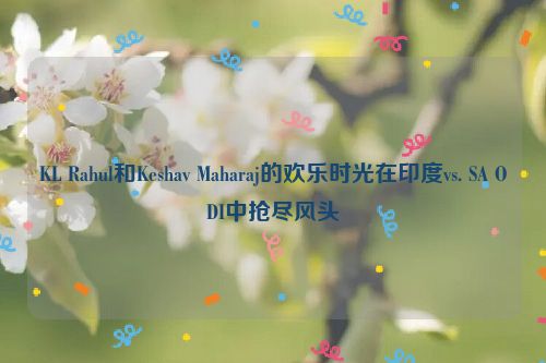 KL Rahul和Keshav Maharaj的欢乐时光在印度vs. SA ODI中抢尽风头