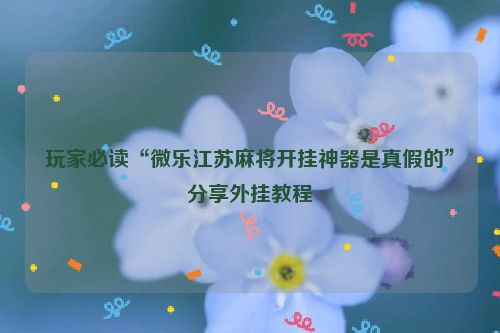 玩家必读“微乐江苏麻将开挂神器是真假的”分享外挂教程