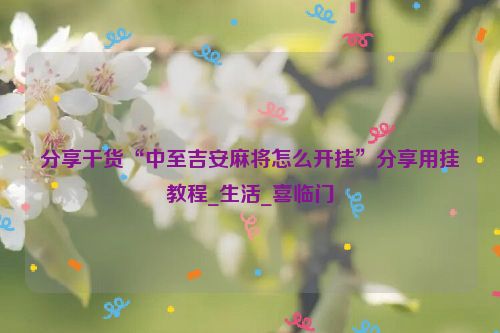 分享干货“中至吉安麻将怎么开挂”分享用挂教程_生活_喜临门