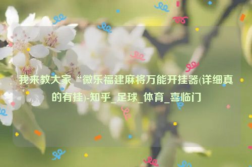 我来教大家“微乐福建麻将万能开挂器(详细真的有挂)-知乎_足球_体育_喜临门