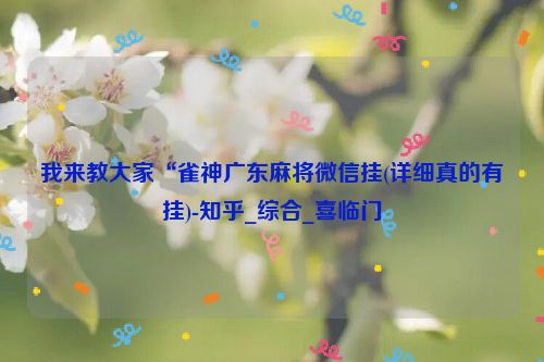 我来教大家“雀神广东麻将微信挂(详细真的有挂)-知乎_综合_喜临门