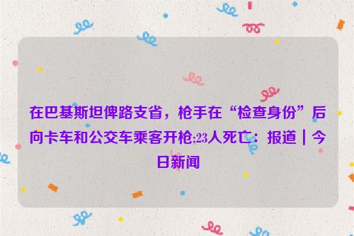 在巴基斯坦俾路支省，枪手在“检查身份”后向卡车和公交车乘客开枪;23人死亡：报道｜今日新闻