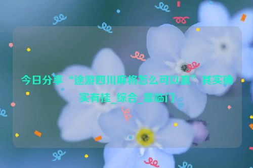 今日分享“途游四川麻将怎么可以赢”其实确实有挂_综合_喜临门