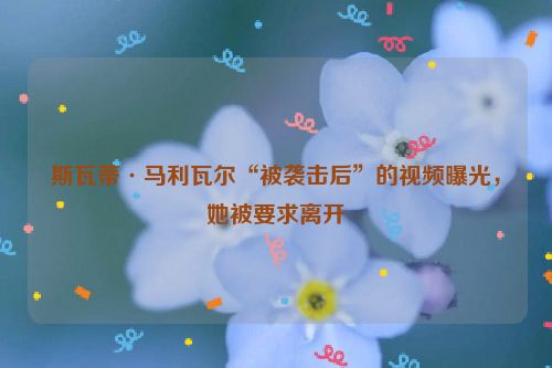 斯瓦蒂·马利瓦尔“被袭击后”的视频曝光，她被要求离开