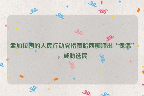 孟加拉国的人民行动党指责哈西娜派出“傀儡”，威胁选民