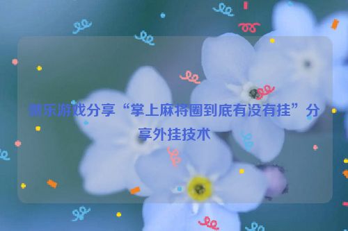 微乐游戏分享“掌上麻将圈到底有没有挂”分享外挂技术