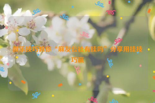 微乐技巧教你“麻友公社有挂吗”分享用挂技巧赢