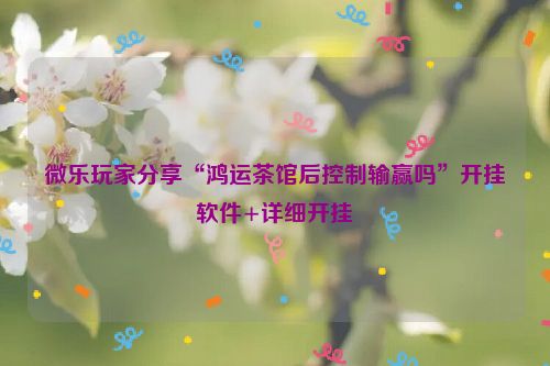 微乐玩家分享“鸿运茶馆后控制输赢吗”开挂软件+详细开挂