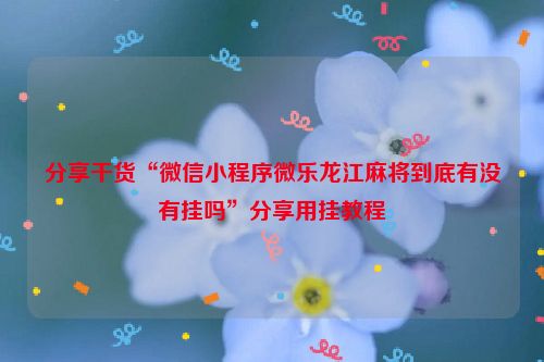 分享干货“微信小程序微乐龙江麻将到底有没有挂吗”分享用挂教程