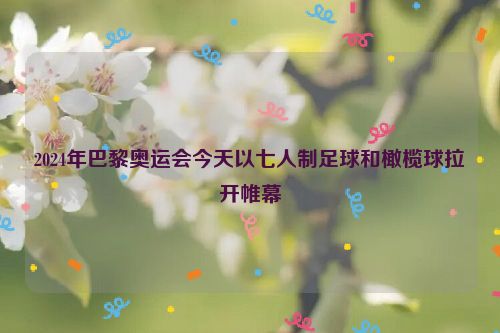 2024年巴黎奥运会今天以七人制足球和橄榄球拉开帷幕