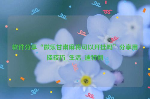 软件分享“微乐甘肃麻将可以开挂吗”分享用挂技巧_生活_迪特网
