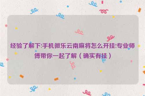 经验了解下!手机微乐云南麻将怎么开挂!专业师傅带你一起了解（确实有挂）
