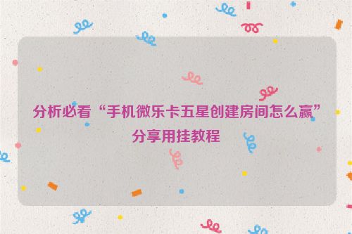 分析必看“手机微乐卡五星创建房间怎么赢”分享用挂教程