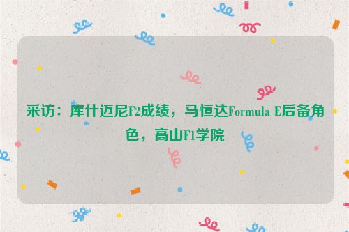 采访：库什迈尼F2成绩，马恒达Formula E后备角色，高山F1学院