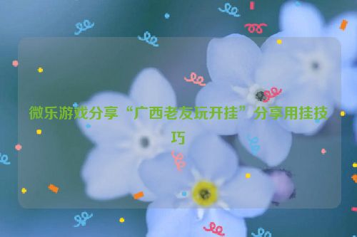 微乐游戏分享“广西老友玩开挂”分享用挂技巧