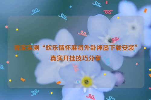 独家实测“欢乐情怀麻将外卦神器下载安装”真实开挂技巧分享