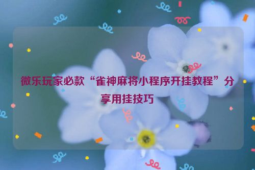 微乐玩家必款“雀神麻将小程序开挂教程”分享用挂技巧