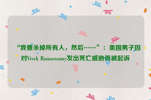 “我要杀掉所有人，然后……”：美国男子因对Vivek Ramaswamy发出死亡威胁而被起诉
