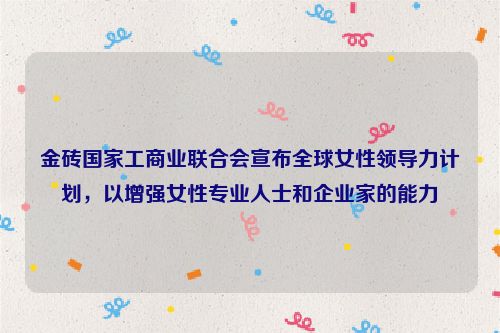 金砖国家工商业联合会宣布全球女性领导力计划，以增强女性专业人士和企业家的能力