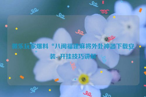 微乐玩家爆料“八闽福建麻将外卦神器下载安装- 开挂技巧讲解