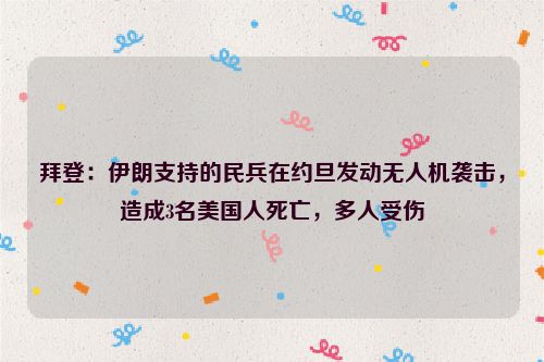 拜登：伊朗支持的民兵在约旦发动无人机袭击，造成3名美国人死亡，多人受伤