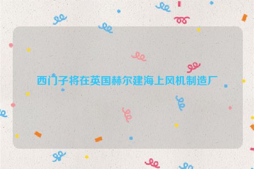 西门子将在英国赫尔建海上风机制造厂