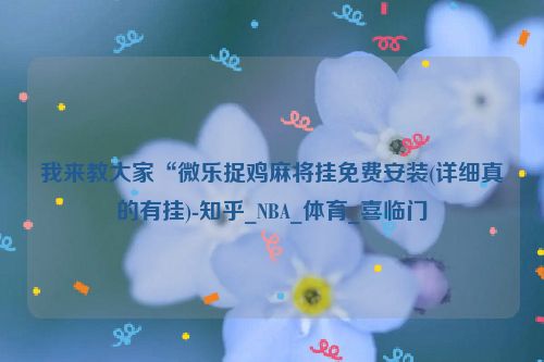 我来教大家“微乐捉鸡麻将挂免费安装(详细真的有挂)-知乎_NBA_体育_喜临门