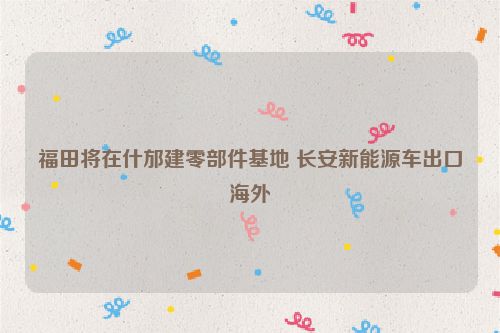 福田将在什邡建零部件基地 长安新能源车出口海外