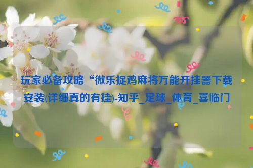 玩家必备攻略“微乐捉鸡麻将万能开挂器下载安装(详细真的有挂)-知乎_足球_体育_喜临门