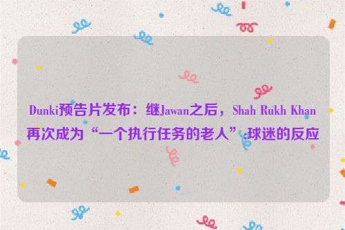 Dunki预告片发布：继Jawan之后，Shah Rukh Khan再次成为“一个执行任务的老人”;球迷的反应
