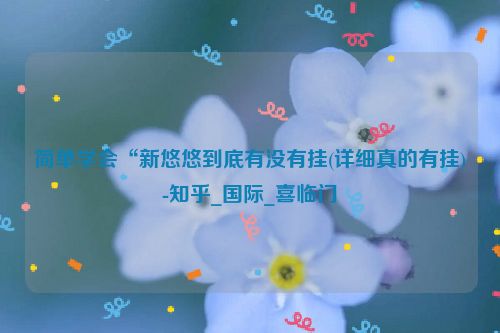 简单学会“新悠悠到底有没有挂(详细真的有挂)-知乎_国际_喜临门