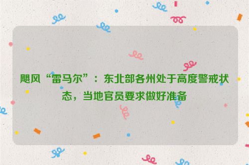 飓风“雷马尔”：东北部各州处于高度警戒状态，当地官员要求做好准备