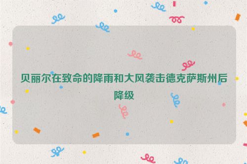 贝丽尔在致命的降雨和大风袭击德克萨斯州后降级