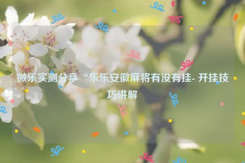 微乐实测分享“乐乐安徽麻将有没有挂- 开挂技巧讲解