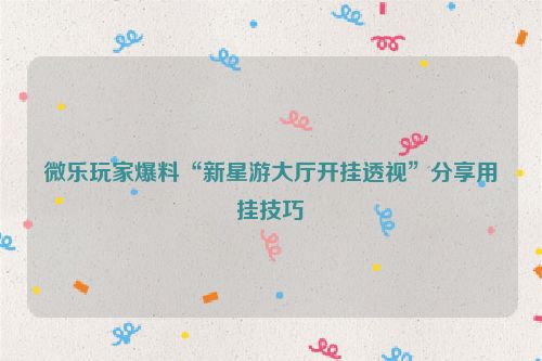 微乐玩家爆料“新星游大厅开挂透视”分享用挂技巧