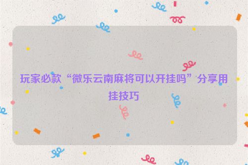 玩家必款“微乐云南麻将可以开挂吗”分享用挂技巧