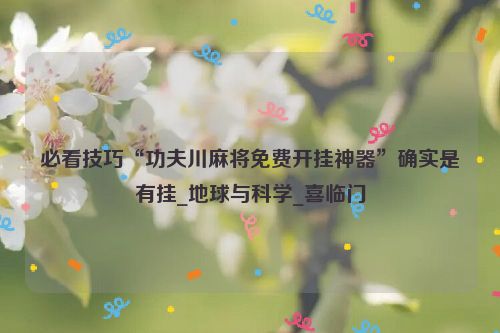 必看技巧“功夫川麻将免费开挂神器”确实是有挂_地球与科学_喜临门