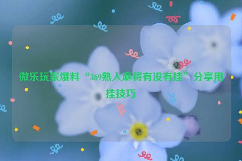 微乐玩家爆料“369熟人麻将有没有挂”分享用挂技巧