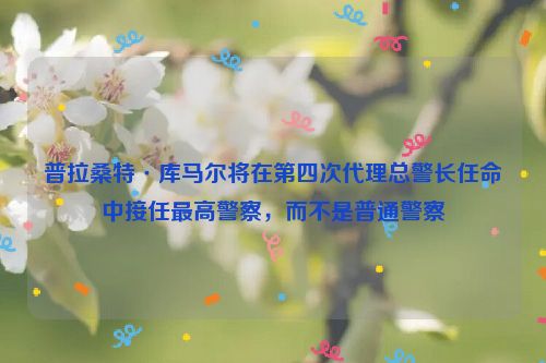 普拉桑特·库马尔将在第四次代理总警长任命中接任最高警察，而不是普通警察