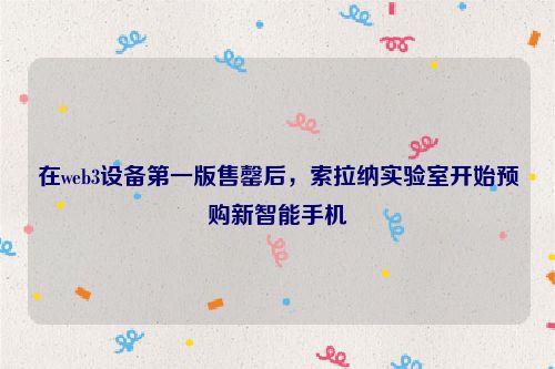 在web3设备第一版售罄后，索拉纳实验室开始预购新智能手机