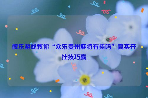 微乐游戏教你“众乐贵州麻将有挂吗”真实开挂技巧赢