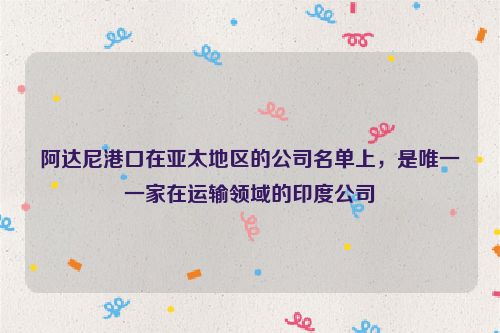 阿达尼港口在亚太地区的公司名单上，是唯一一家在运输领域的印度公司