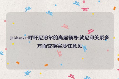 Jaishankar呼吁尼泊尔的高层领导;就尼印关系多方面交换实质性意见