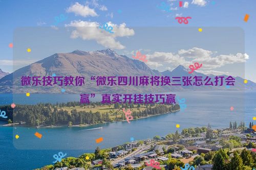 微乐技巧教你“微乐四川麻将换三张怎么打会赢”真实开挂技巧赢