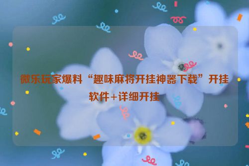 微乐玩家爆料“趣味麻将开挂神器下载”开挂软件+详细开挂